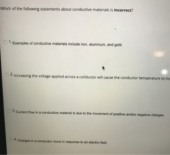 Which of the following statements about conductive materials is incorrect? 1. Examples of conductive materials include iron, aluminum, and gold. 2. Increasing the voltage applied across a conductor will cause the conductor temperature to inc 3. Current flow in a conductive material is due to the movement of positive and/or negative charges. 4. Charges in a conductor move in response to an electric field.