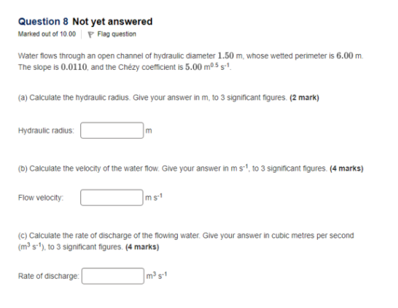 Question 8 Not yet answered Marked out of 10.00Flag question Water flows through an open channel of hydraulic diameter 1.50 m, whose wetted perimeter is 6.00 m. The slope is 0.0110, and the Chézy coefficient is 5.00 m5 s1 (a) Calculate the hydraulic radius. Give your answer in m, to 3 significant figures. (2 mark) Hydraulic radius: (b) Calculate the velocity of the water flow. Give your answer in ms1, to 3 significant figures. (4 marks) Flow velocity m s1 (c) Calculate the rate of discharge of the flowing water. Give your answer in cubic metres per second (m3 s1), to 3 significant figures. (4 marks) Rate of discharge m3 s-1