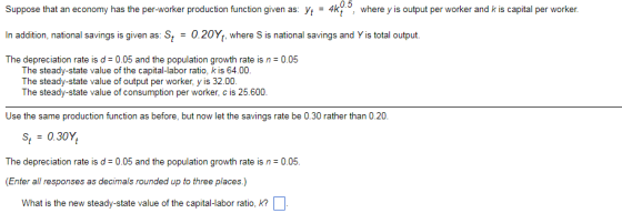 0.5 Suppose that an economy has the per-worker production function given as: Vt 4kt, where y is output per worker and k is capital per worker In addition, national savings is given as: St0.20Y where S is national savings and Y is total output The depreciation rate is d 0.05 and the population growth rate is n 0.05 The steady-state value of the capital-labor ratio, k is 64.00 The steady-state value of output per worker, y is 32.00. The steady-state value of consumption per worker, c is 25.600. Use the same production function as before, but now let the savings rate be 0.30 rather than 0.20 St0.30Y, The depreciation rate is d 0.05 and the population growth rate is n 0.05. (Enter all responses as decimals rounded up to three places.) What is the new steady-state value of the capital-labor ratio, k?