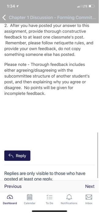 1:34 1 LTE Chapter 1 Discussion - Forming Commit. 2. After you have posted your answer to this assignment, provide thorough constructive feedback to at least one classmates post. Remember, please follow netiquette rules, and provide your own feedback, do not copy something someone else has posted. Please note Thorou either agreeing/disagreeing with the subcommittee structure of another students post, and then explaining why you agree or disagree. No points will be given for incomplete feedback. gh feedback includes Reply Replies are only visible to those who have posted at least one repl Previous Next Calendar To Do Inbox