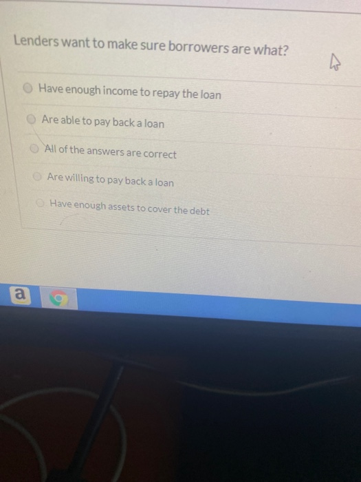Lenders want to make sure borrowers are what? Have enough income to repay the loan Are able to pay back a loan All of the ans