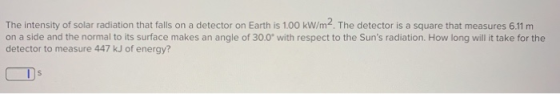 The intensity of solar radiation that falls on a detector on Earth is 1.00 kW/m2. The detector is a square that measures 6.11