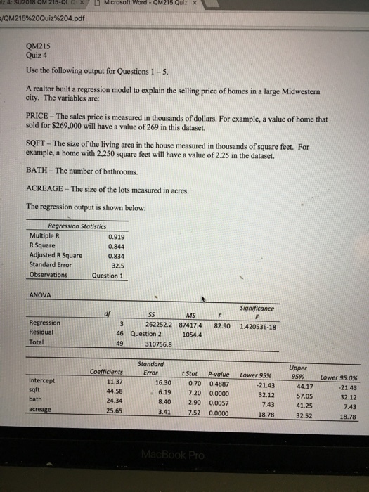 × 215-QL Q Microsoft Word-QM215 Quiz t 4: SU2018 Q 0M2 15%20Quiz%204.pdf QM215 Quiz 4 Use the following output for Questions 1-5 A realtor built a regression model to explain the selling price of homes in a large Midwestern city. The variables are: PRICE -The sales price is measured in thousands of dollars. For example, a value of home that sold for $269,000 will have a value of 269 in this dataset. SQFT- The size of the living area in the house measured in thousands of square feet. For example, a home with 2,250 square feet will have a value of 2.25 in the dataset BATH- The number of bathrooms. ACREAGE- The size of the lots measured in acres. The regression output is shown below: Regression Statistics Multiple R R Square Adjusted R Square Standard Error Observations 0.919 0.844 0.834 32.5 Question 1 ANOVA MS Regression Residual Total 3262252.2 874174 82.901.42053-18 46 Question 2 49 310756.8 1054.4 Standaro Error Upper 95% Coefficients 11.37 44.58 24.34 25.65 tStat p.volue Lower 95% Intercept sqft bath 16.30 0.70 0.4887 6.19 7.20 0.0000 8.40 2.90 0.0057 41 7.52 0.0000 1.4344.17 32.1257.05 41.25 32.52 Lower 95.0% -21.43 32.12 7.43 18.78 7.43 18.78 TO