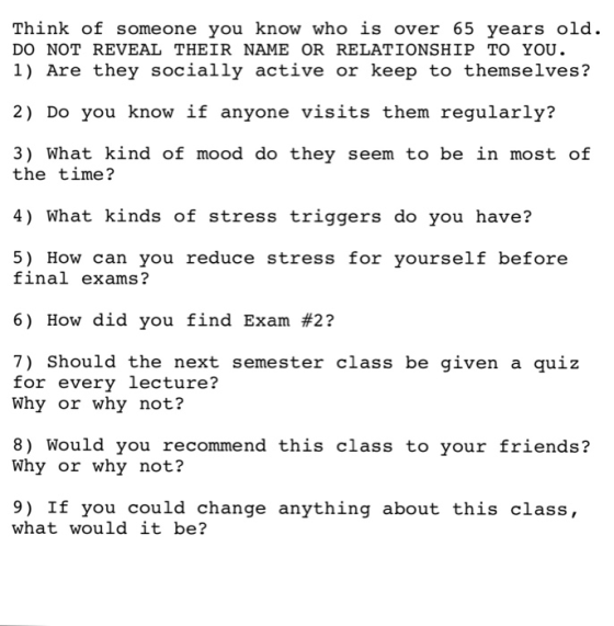 Think of someone you know who is over 65 years old. DO NOT REVEAL THEIR NAME OR RELATIONSHIP TO YOU. 1) Are they socially active or keep to themselves? 2) Do you know if anyone visits them regularly? the itatme21n ofod do they seen to be in most of 4) What kinds of stress triggers do you have? 5) How can you reduce stress for yourself before final exams? 6) How did you find Exam #2? 7) Should the next semester class be given a quiz for every lecture? Why or why not? 8) Would you recommend this class to your friends? Why or why not? 9) If you could change anything about this class, what would it be?