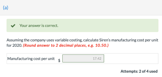 Your answer is correct. Assuming the company uses variable costing, calculate Sirens manufacturing cost per unit for 2020. (Round answer to 2 decimal places, e.g. 10.50.) Manufacturing cost per unit ş 17.42 Attempts: 2 of 4 used