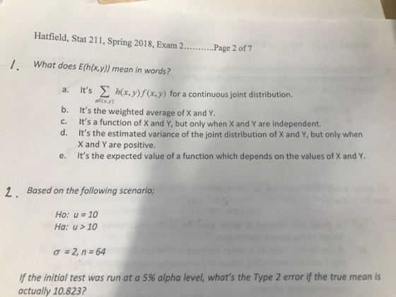 Hatfield, Stat 211, Spring 2018, Exanm 2...Page 2 of 7 /, What does E(h(x.y) mean in words? Its Σh( a. x, y)f(x,y) for a continuous joint distribution . all (x.y) ) b. Its the weighted average of X and Y c. Its a function of X and Y, but only when X and Y are independent. d. Its the estimated variance of the joint distribution of X and Y, but only when X and Y are positive. e. Its the expected value of a function which depends on the values of X and 2. Based on the following scenario; Ho: u 10 Ha: u>10 σ 2, n-64 If the initial test was run at a 5% alpha level, whats the Type 2 error if the true mean is actually 10.823