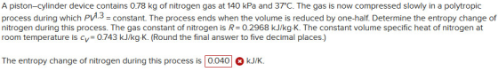 A piston-cylinder device contains 0.78 kg of nitrogen gas at 140 kPa and 37°C. The gas is now compressed slowly in a polytrop