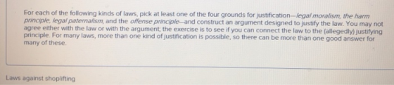 For each of the following kinds of laws, pick at least one of the four grounds for justification-legal moralism, the harm principle, legal paternalism, and the offense principle and construct an argument designed to justify the law. You may not agree either with the law or with the argument, the exercise is to see if you can connect the law to the (allegedly) justifying principle. For many laws, more than one kind of justification is possible, so there can be more than one good answer for many of these. Laws against shoplifting