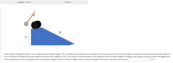 Question 1 of 14 6 Points A ball of mass 0.056 kg and radius 1.6 cm is attached to a string of length 17 cm. It collides with