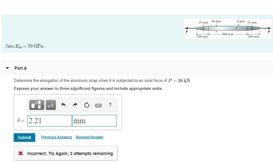 15 mm 50 mm 6 mm 15 mm 1800 mm 250 mm 250 mm Take Eal = 70 GPa. Part A Determine the elongation of the aluminum strap when it