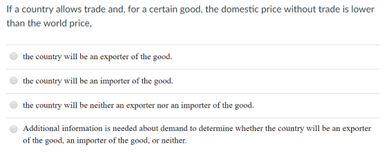 If a country allows trade and, for a certain good, the domestic price without trade is lower than the world price, the country will be an exporter of the good. the country will be an importer of the good the country will be neither an exporter nor an importer of the good Additional information is needed about demand to determine whether the country will be an exporter of the good, an importer of the good, or neither.