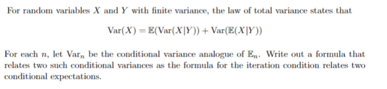 For random variables X and Y with finite variance, the law of total variance states that Var(X) E(Var(X|Y)) + Var(E(XTY)) variance analogue of E Write out a formula that For each n, let Varn be the conditional relates two such conditional variances as the formula for the iteration condition relates two conditional expectations