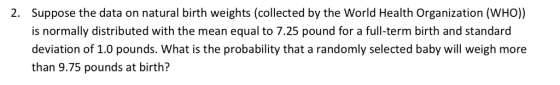Suppose the data on natural birth weights (collected by the World Health Organization (WHO)) is normally distributed with the mean equal to 7.25 pound for a full-term birth and standard deviation of 1.0 pounds. What is the probability that a randomly selected baby will weigh more than 9.75 pounds at birth? 2.