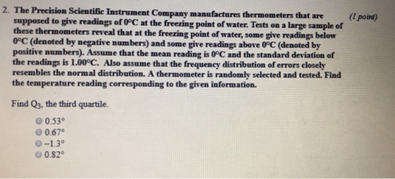 2. The Precision Scientific Instrument Company manufactures thermometers that are supposed to give readings of 0PC at the freezing point of water. Tests on a large sample of these thermometers reveal that at the freezing point of water, some give readings below 0°C (denoted by negative numbers) and some give readings above 0°C (denoted by positive numbers). Assume that the mean reading is 0°C and the standard deviation of the readings is 1.00°C. Also assume that the frequency distribution of errors closely resembles the normal distribution. A thermometer is randomly selected and tested. Find the temperature reading corresponding to the given information. Find Qs, the third quartile. О 0.530 0.67 O-1.3° 0.82°