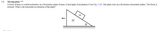 3.8. Moving plane A block of mass m is held motionless on a frictionless plane of mass Mand angle of inclination θ see Fig. 3.16 released. What is the horizontal acceleration of the plane? The plane rests on a frictionless horizontal surface. The block is AW
