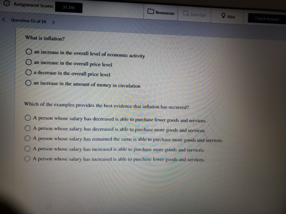 0 Assignment Score: 37.5% Resources Ex Give Up? Hint < Question 15 of 16 Check Answer > What is inflation? O an increase in t
