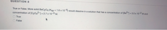 QUESTION 8 True or False. More solid Bac204 Ksp = 1.6 x 10-6 would dissolve in a solution that has a concentration of [Ba2+1