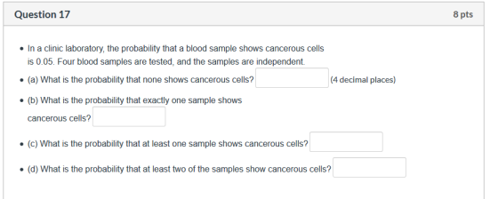 Question 17 8 pts . In a clinic laboratory, the probability that a blood sample shows cancerous cells is 0.05. Four blood sam