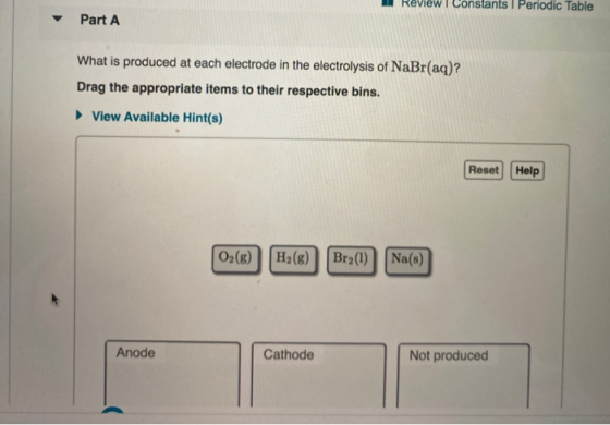 Review Constants I Periodic Table Part A What is produced at each electrode in the electrolysis of NaBr(aq)? Drag the appropr