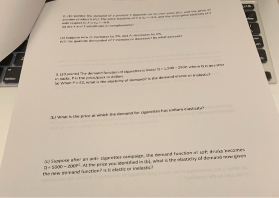 2. (10 points) The demand of a product v depends on ts own price P). and the price of another product x (P.). The price elasticity of yvise-a.s, and ne cross-price elastiety with respect to X is o. (a) Are X and Y substitutes or complements? (b) Suppose now P, increases by 2%, and P decreases by 5%. Will the quantity demanded of V increase or decrease? By what percent? 3. (20 points) The demand function of cigarettes is linear Q-1,50o-2 in packs, P is the price/pack in dollars. option (a) When P - $2, what is the elasticity of dema nd? Is the demand elastic or inelastic? (b) What is the price at which the demand for cigarettes has unitary elasticity s becomes (c) Suppose after an anti- cigarettes campaign, the demand function of soft drink -5000-20OP2, At the price you identified in (b), what is the elasticity of demand now given the new demand function? Is it elastic or inelastic?