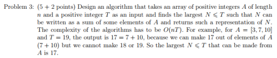 Problem 3: (5 2 points) Design an algorithm that takes an array of positive integers A of length n and a positive integer T as an input and finds the largest N < T such that N can be written as a sum of some elements of A and returns such a representation of N. The complexity of the algorithms has to be O(nT). For example, for A 3,7, 10 and T 19, the output is 17 7+10, because we can make 17 out of elements of A (7+10) but we cannot make 18 or 19. So the largest N T that can be made from A is 17