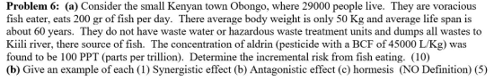 Problem 6: (a) Consider the small Kenyan town Obongo, where 29000 people live. They are voracious fish eater, eats 200 gr of fish per day. There average body weight is only 50 Kg and average life span is about 60 years. They do not have waste water or hazardous waste treatment units and dumps all wastes to Kiili river, there source of fish. The concentration of aldrin (pesticide with a BCF of 45000 L/Kg) was found to be 100 PPT (parts per trillion). Determine the incremental risk from fish eating. (10) (b) Give an example of each (1) Synergistic effect (b) Antagonistic effect (c) hormesis (NO Definition) (5)