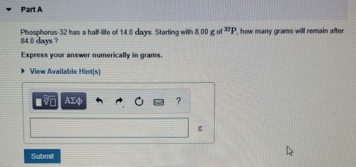 Part A how many grams will remain after Phosphorus 32 has a half-life of 14.0 days. Starting with 8.00 g of 840 days? Express