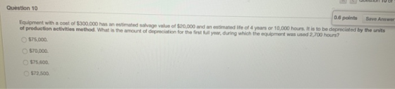 USUDI TU OF Question 10 0.6 points Save Answer Equipment with a cost of $300.000 has an estimated salvage value of $20,000 an
