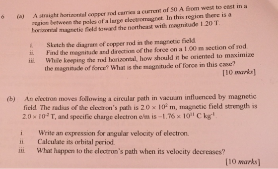 region between the poles of a large electromagnet. In this region there is a horizontal magnetic field toward the northeast with magnitude 1.20 T. 6 (a) A straight horizontal copper rod carries a current of 50 A from west to east in a i. Sketch the diagram of copper rod in the magnetic field. ii. Find the magnitude and direction of the force on a 1.00 m section of rod ii. While keeping the rod horizontal, how should it be oriented to maximize the magnitude of force? What is the magnitude of force in this case? [10 marks] An electron moves following a circular path in vacuum influenced by magnetic field. The radius of the electrons path is 2.0 x 102 m, magnetic field strength is 2.0 x 102 T, and specific charge electron e/m is -1.76 x 10 Ckg (b) i. Write an expression for angular velocity of electron. ii. Calculate its orbital period. ili What happen to the electrons path when its velocity decreases? [10 marks]