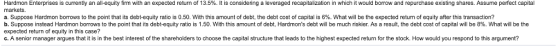 rdmon Enterprises is currently an all-equity firm with an expected return of 3.5% t is considering a leveraged recapitalization in which would borrow and repurchase existing shares. Assume perfect capital markets. a. Suppose Hardmon borrows to the point that its debt-equity ratio is 0.50 with this amount of debt, the debt cost of capital is 6%. What will be the expected return of equity after this transaction? b. Suppose instead Hardmon borrows to the point that its debt-equity ratio is 1.50 with this amount of debt, Hardmons debt will be much riskier. As a result, the debt cost of capital will be 8%. What will be the expected return of equity in this case? c. A senior manager argues that it is in the best interest of the shareholders to choose the capital structure that leads to the highest expected return for the stock. How would you respond to this argument?