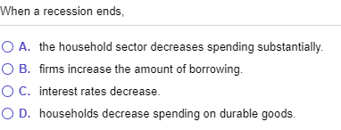 When a recession ends, O A. the household sector decreases spending substantially. O B. firms increase the amount of borrowin