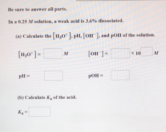 Be sure to answer all parts. In a 0.25 M solution, a weak acid is 3.6% dissociated. (a) Calculate the [H30+ ], pH, [OH ], and