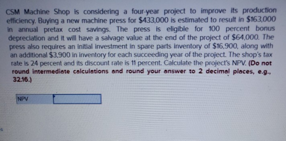 CSM Machine Shop is considering a four-year project to improve its production efficiency. Buying a new machine press for $433