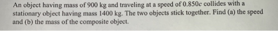 An object having mass of 900 kg and traveling at a speed of 0.850c collides with a stationary object having mass 1400 kg. The
