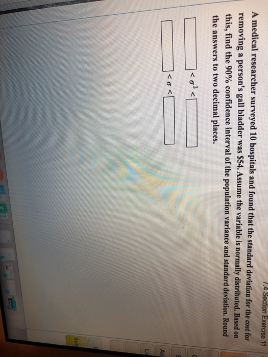 n Exercise 11 A medical researcher surveyed 10 hospitals and found that the standard deviation for the cost for removing a persons gall bladder was $54. Assume the variable is normally distributed. Based on this, find the 90% confidence interval of the population variance and standard deviation. Round the answers to two decimal places.