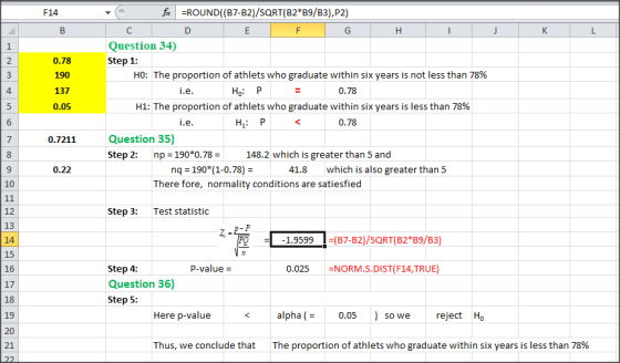 F14 fROUND( (B7-B2)/SORT (B2* B9/B3),P2) Question 34) Step 1 2 0.78 190 137 0.05 HO: The proportion of athlets who graduate within six years is not less than 78% 4 H: P 0.78 H1: The proportion of athlets who graduate within six years is less than 78% H P 0.78 0.7211Question 35) Step 2: np = 190*0.78 = 148.2 which is greater than 5 and nq 190*(1-0.78) There fore, normality conditions are satiesfied 0.22 41.8 which is also greater than 5 10 12 13 14 15 16 17 Step 3:Test statistic 1.9599 B7-B2)/SQRT(B2B9/B3) P-value 0.025 =NORM.S.DIST(F14,TRUE Step 4: Question 36) Step 5: 19 Here p-value alpha 0.05 reject Ho so we 21 Thus, we conclude that The proportion of athlets who graduate within six years is less than 78%