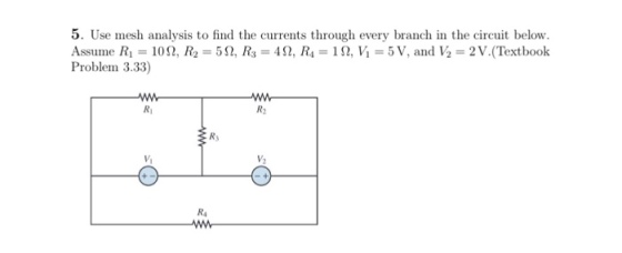 5. Use mesh analysis to find the currents through every branch in the circuit below Assume Ri = 10 Ω, R,-5 Ω, R,-4D, R,-1 Ω, Vi = 5 V, and ½ = 2 V.(Textbook Problem 3.33) Ri R2 Rs Vi R4