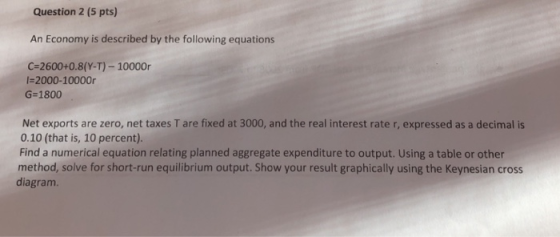 Question 2 (5 pts) An Economy is described by the following equations C-2600+0.8(Y-T)- 10000r I-2000-10000r G-1800 Net exports are zero, net taxes T are fixed at 3000, and the real interest rate r, expressed as a decimal is 0.10 (that is, 10 percent). Find a numerical equation relating planned aggregate expenditure to output. Using a table or other method, solve for short-run equilibrium output. Show your result graphically using the Keynesian cross diagram