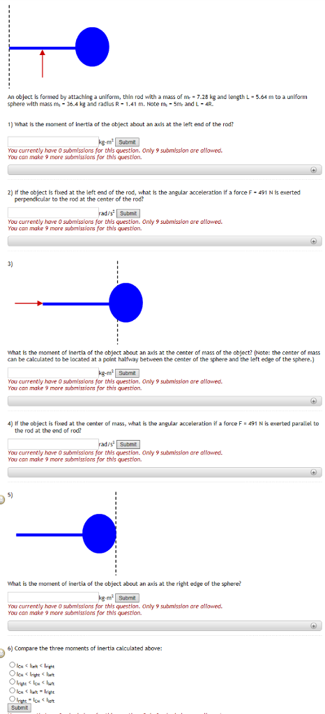 An object is formed by attaching a uniform, thin rod with a mass of m-7.28 kg and length L-5.64 m to a unlform sphere with mass ms-36.4 kg and radius R-1.41 m. ?te ms-5m, and L-4R. ) What is the moment of inertia of the object about an axis at the left end of the rod? g-m2 Submit You currently have O submissions for this question. Only 9 submisslon are allowed. You can make 9 more submissions for this question. 2) If the object is fixed at the left end of the rod, what is the angular acceleration if a force F 491 N is exerted perpendicular to the rod at the center of the rod? ad/s Submit You currently have 0 submissions for this question. Only 9 submission are atlowed. You can make 9 more submissions for this question 3) What is the moment of inertia of the object about an axds at the center of mass of the object? (Note: the center of mass can be calculated to be located at a point halfway between the center of the sphere and the left edge of the sphere-) You currently have 0 submissions for this question. Only 9 submission are allowed. You can make 9 more submissions for this question 4) If the object is fixed at the center of mass, what is the angular acceleration if a force F 491 N is xerted parallel to the rod at the end of rod? Submit You currently have O submissians for this question. Only 9 submission are allowed You can make 9 more submissions for this question. S) What is the moment of inertia of the object about an axis at the right edge of the sphere? m2 Submit You currently have o submissions for this question. Only 9 submission are allowed. You can make 9 more submisslons for this question. 6) Compare the three moments of inertia calculated above: lcwlu-righ Submit