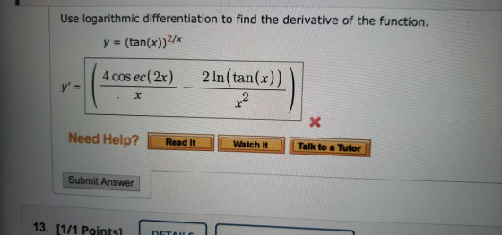 Use logarithmic differentiation to find the derivative of the function. y = (tan(x))2/ 4 cos ec(2x) y = 2 ln(tan(x)) 2 Need