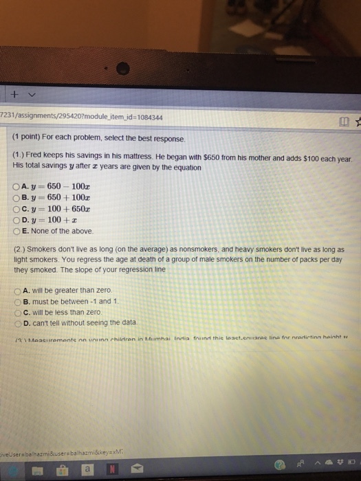 7231/assignments/295420?module item_id- 1084344 (1 point) For each problem, select the best response. (1) Fred keeps his savings in his mattress. He began with $650 trom his mother and adds $100 each year His total savings y after r years are given by the equation OA. y 650 100z OB.y 650+100 Oc. y-100+650z OD. y 100+ O E. None of the above. (2) Smokers dont live as long (on the average) as nonsmokers, and heavy smokers dont live as long as light smokers. You regress the age at death of a group of male smokers on the number of packs per day they smoked. The slope of your regression line O A. will be greater than zero. O B. must be between -1 and 1 OC. will be less than zero. D. cant tell without seeing the data ?? Measi remonte nn vninn rhiliren in Mum hai ndia frim this laset,en aree line fnrnrarietinn hanh iveUserabelhazmiuser balhazmiškeysxM