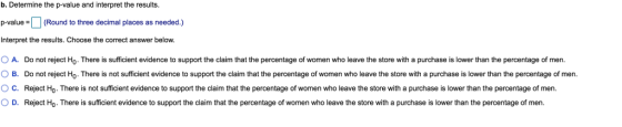 b. Determine the p-value and interpret the results. alue(Round to three decimal places as needed.) Interpret the results. Choose the correct answer below. ○ A. Do not reject Ho . There is sufficient evidence to support the claim that the percentage of women who leave the store with a purchase is lower than the percentage of men. O B Do not relect o There is not sufficient evidence to support the claim that the percentage of women who leave the store with a purchase is lower than the percentage of en O C. Reject Ho. There is not sufficient evidence to support the claim that the percentage of women who leave the store with a purchase is lower than the percentage of men 。D. Reject Ho There is sufficient evidence to support the claim that the percentage of women who leave the store with a purchase is lower than the percentage of men.