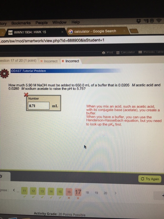 wwN1 1934: HWK 15 G calculator-Google Search .com/sw/mod/ .php?id=688900&isStudentz1 estion 17 of 20 (1 point) x Incorrect x Incorrect COAST Tutorial Problem How much 5.90 M NaOH must be added to 650.0 mL of a buffer that is 0.0205 Macetic acid and 0.0280 M sodium acetate to raise the pH to 5.757 Number 8.71 mL When you mix an acid, such as acetic acid with its conjugate base (acetate), you create a buffer. When you have a buffer, you can use the Henderson-Hasselbach equation, but you need to look up the pKa first C Ty Again 16 17 1 18920 Activity Grade: 20 Points Possible
