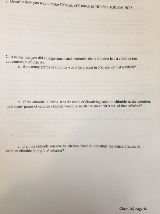 1. Describe how you would make 500.0mL of 0.00400 M HCl from 0.0100M HC1? 2. Assume that you did an experiment and determine that a solution had a chloride ion concentration of 0.20 M. a. How many grams of chloride would be present in 50.0 mL of that solution? b. If the chloride in Part a. was the result of dissolving calcium chloride in the solution, how many grams of calcium chloride would be needed to make 50.0 mL of that solution? c. If all the chloride was due to calcium chloride, calculate the concentration of calcium chloride in mg/L of solution? Chem 162 page 46