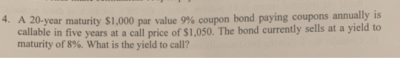 4. A 20-year maturity $1,000 par value 9% coupon bond paying coupons annually is callable in five years at a call price of $1