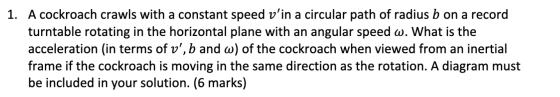 1. A cockroach crawls with a constant speed vin a circular path of radius b on a record turntable rotating in the horizontal