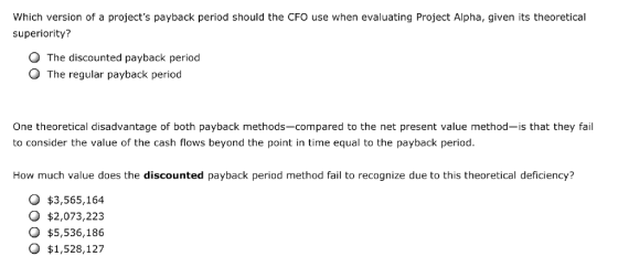 Which version of a projects payback period should the CFO use when evaluating Project Alpha, given its theoretical superiority? O The discounted payback period O The regular payback period One theoretical disadvantage of both payback methods-compared to the net present value method-is that they fail to consider the value of the cash flows beyond the point in time equal to the payback period How much value does the discounted payback period method fail to recognize due to this theoretical deficiency? $3,565,164 O $2,073,223 o $5,536,186 o $1,528,127