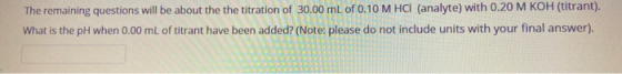 The remaining questions will be about the the titration of 30.00 mL of 0.10 M HCI (analyte) with 0.20 M KOH (titrant). What i