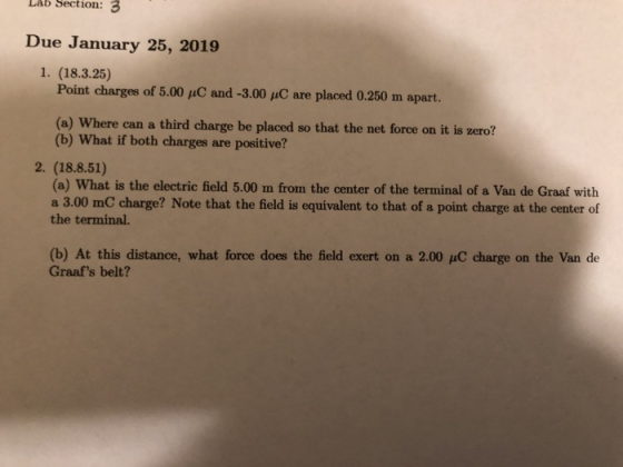 Lab Section: 3 Due January 25, 2019 1. (18.3.25) Point charges of 5.00 puC and -3.00 uC are placed 0.250 m apart. (a) Where can a third charge be placed so that the net force on it is zeroi? (b) What if both charges are positive? 2. (18.8.51) (a) What is the electric field 5.00 m from the center of the terminal of a Van de Graaf with a 3.00 mC charge? Note that the field is equivalent to that of a point charge at the center of the terminal. (b) At this distance, what force does the field exert on a 2.00 uC charge on the Van de Graafs belt?