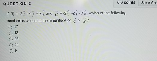 QUESTION 3 0.6 points Save Ans ^ lf B = .2 -6 j + 2 k and C-2 i -2 j-3 k , which of the following numbers is closest to the magnitude of C × B ? 017 ○ 13 O 25 O 21 09